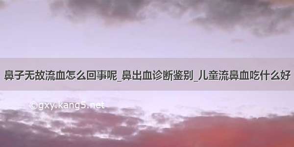 鼻子无故流血怎么回事呢_鼻出血诊断鉴别_儿童流鼻血吃什么好