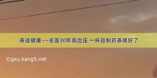 茶话健康——名医30年高血压 一杯自制药茶喝好了