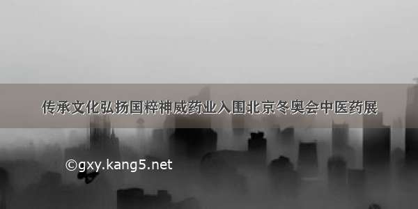 传承文化弘扬国粹神威药业入围北京冬奥会中医药展