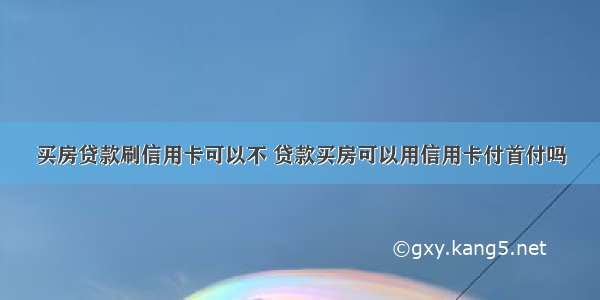 买房贷款刷信用卡可以不 贷款买房可以用信用卡付首付吗