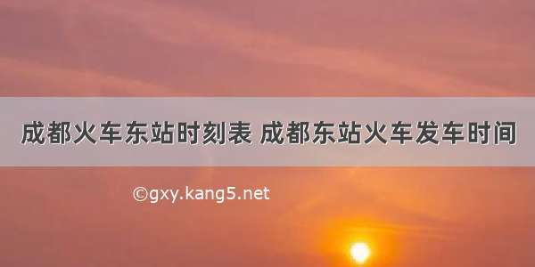 成都火车东站时刻表 成都东站火车发车时间