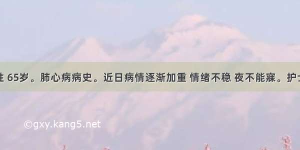 患者女性 65岁。肺心病病史。近日病情逐渐加重 情绪不稳 夜不能寐。护士给张女