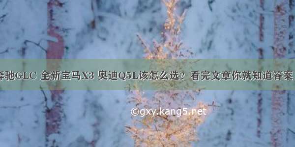 奔驰GLC 全新宝马X3 奥迪Q5L该怎么选？看完文章你就知道答案了