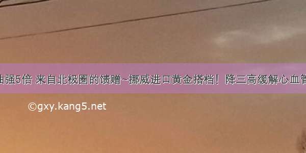 比鱼油强5倍 来自北极圈的馈赠~挪威进口黄金搭档！降三高缓解心血管疾病！