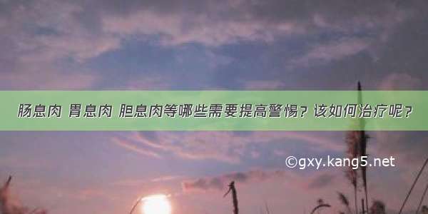 肠息肉 胃息肉 胆息肉等哪些需要提高警惕？该如何治疗呢？