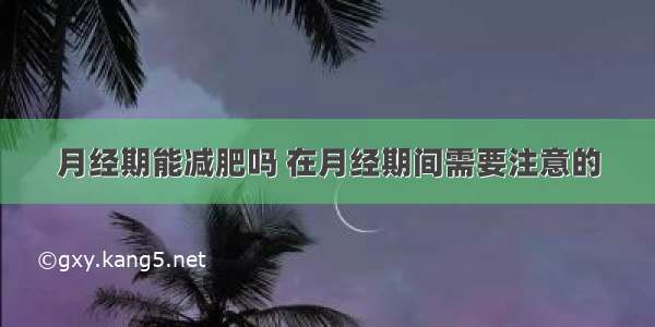 月经期能减肥吗 在月经期间需要注意的