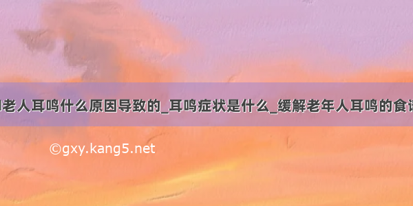 ​老人耳鸣什么原因导致的_耳鸣症状是什么_缓解老年人耳鸣的食谱