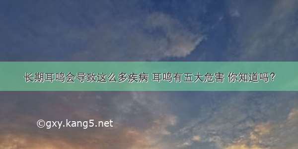 长期耳鸣会导致这么多疾病 耳鸣有五大危害 你知道吗？