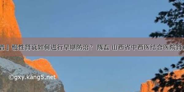 「科普」慢性肾衰如何进行早期防治？ 陈磊 山西省中西医结合医院肾病一科