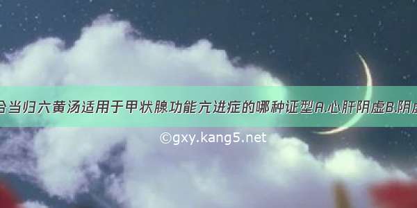 知柏地黄汤合当归六黄汤适用于甲状腺功能亢进症的哪种证型A.心肝阴虚B.阴虚火旺C.心脾