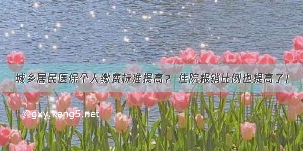 城乡居民医保个人缴费标准提高？ 住院报销比例也提高了！