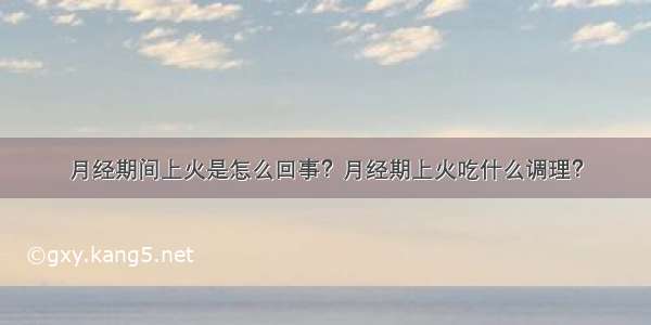 月经期间上火是怎么回事？月经期上火吃什么调理？