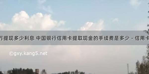 中国银行1万提现多少利息 中国银行信用卡提取现金的手续费是多少 – 信用卡刷卡 – 前端