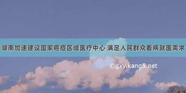 湖南加速建设国家癌症区域医疗中心 满足人民群众看病就医需求