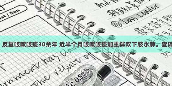 男性 75岁。反复咳嗽咳痰30余年 近半个月咳嗽咳痰加重伴双下肢水肿。查体：口唇发绀