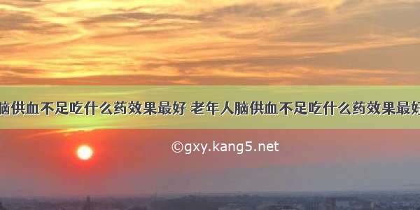 脑供血不足吃什么药效果最好 老年人脑供血不足吃什么药效果最好