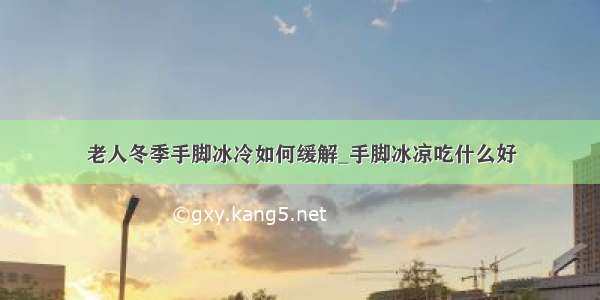 老人冬季手脚冰冷如何缓解_手脚冰凉吃什么好