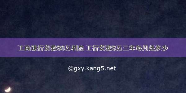 工商银行贷款80万利息 工行贷款8万三年每月还多少