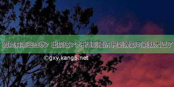 胃癌有哪些症状？出现这3个不适别硬抗 拖到晚期可能就太迟了