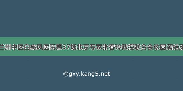 兰州中医白癜风医院第37场北京专家张春玲教授联合会诊圆满结束