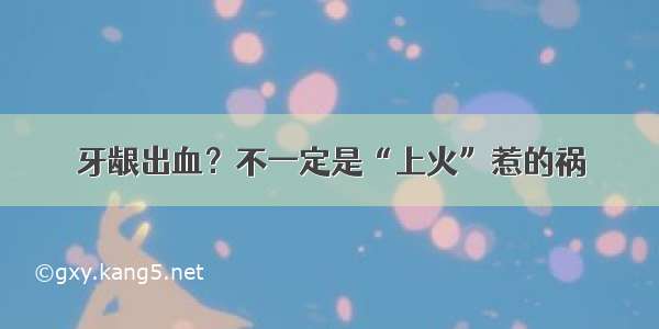 牙龈出血？不一定是“上火”惹的祸