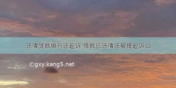 还清贷款银行还起诉 借款已还清还被提起诉讼