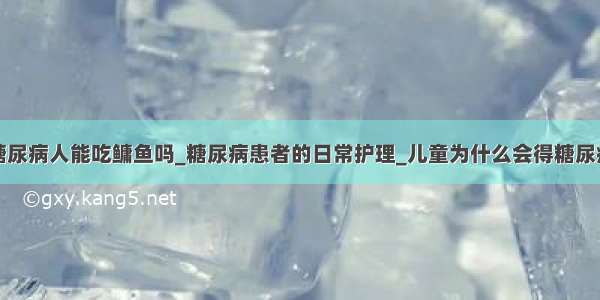 糖尿病人能吃鳙鱼吗_糖尿病患者的日常护理_儿童为什么会得糖尿病