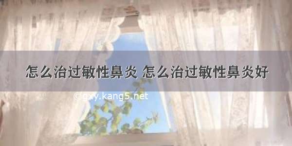 怎么治过敏性鼻炎 怎么治过敏性鼻炎好