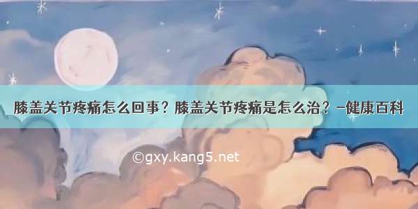 膝盖关节疼痛怎么回事？膝盖关节疼痛是怎么治？-健康百科