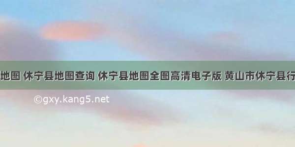 休宁县地图 休宁县地图查询 休宁县地图全图高清电子版 黄山市休宁县行政地图