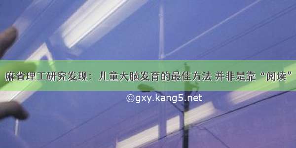 麻省理工研究发现：儿童大脑发育的最佳方法 并非是靠“阅读”