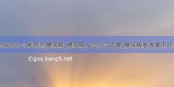 平时做些什么能预防糖尿病_糖尿病人吃什么主食_糖尿病患者食用的食物