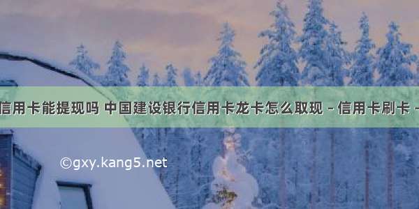 建行信用卡能提现吗 中国建设银行信用卡龙卡怎么取现 – 信用卡刷卡 – 前端