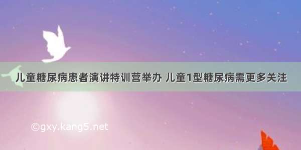 儿童糖尿病患者演讲特训营举办 儿童1型糖尿病需更多关注