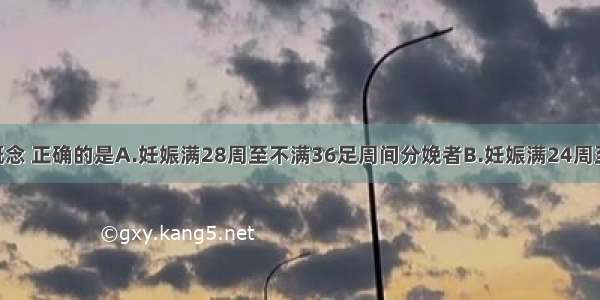 关于早产的概念 正确的是A.妊娠满28周至不满36足周间分娩者B.妊娠满24周至不满36足周