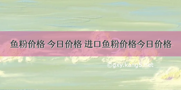 鱼粉价格 今日价格 进口鱼粉价格今日价格