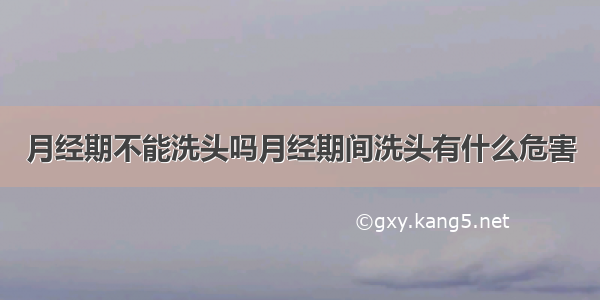 月经期不能洗头吗月经期间洗头有什么危害