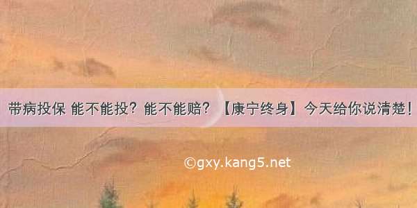 带病投保 能不能投？能不能赔？【康宁终身】今天给你说清楚！