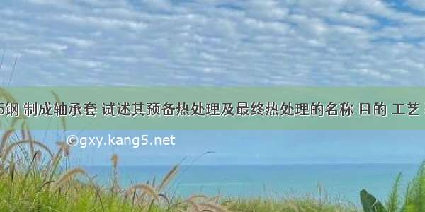 今有Cr15钢 制成轴承套 试述其预备热处理及最终热处理的名称 目的 工艺 获得的组