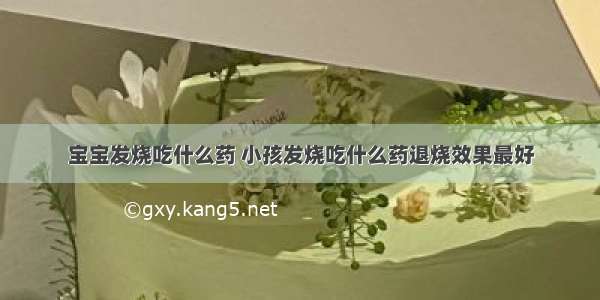 宝宝发烧吃什么药 小孩发烧吃什么药退烧效果最好