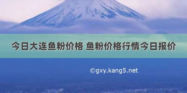 今日大连鱼粉价格 鱼粉价格行情今日报价