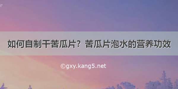 如何自制干苦瓜片？苦瓜片泡水的营养功效