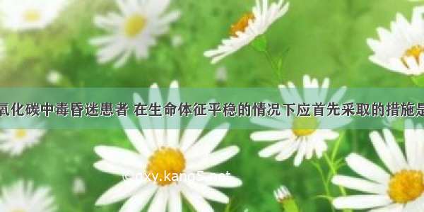 现场发现一氧化碳中毒昏迷患者 在生命体征平稳的情况下应首先采取的措施是A.给予促醒