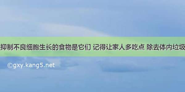 抑制不良细胞生长的食物是它们 记得让家人多吃点 除去体内垃圾