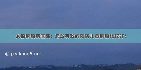 太原癫痫病医院：怎么有效的预防儿童癫痫比较好！