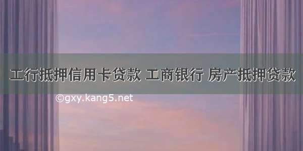 工行抵押信用卡贷款 工商银行 房产抵押贷款