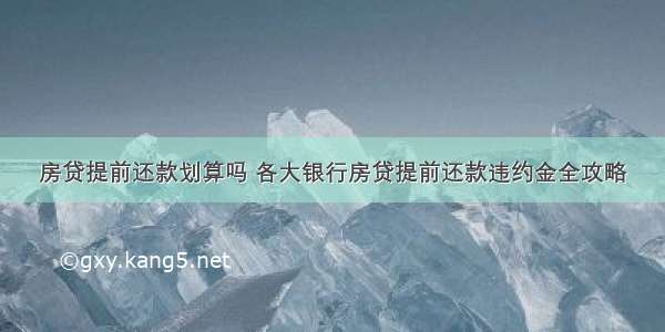 房贷提前还款划算吗 各大银行房贷提前还款违约金全攻略