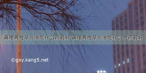 调理男性早些泄吃什么药最好 调理男性早些泄吃什么中药最好