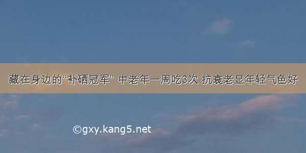 藏在身边的“补硒冠军” 中老年一周吃3次 抗衰老显年轻气色好