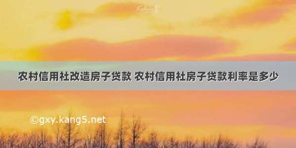 农村信用社改造房子贷款 农村信用社房子贷款利率是多少